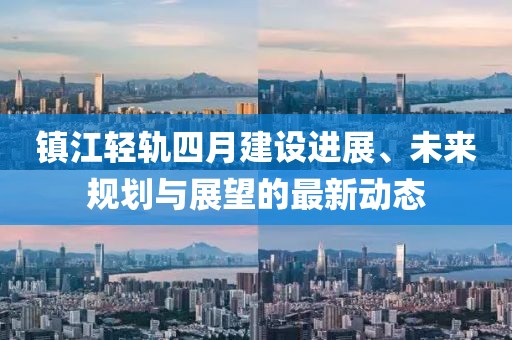 鎮(zhèn)江輕軌四月建設進展、未來規(guī)劃與展望的最新動態(tài)