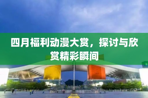 四月福利動漫大賞，探討與欣賞精彩瞬間