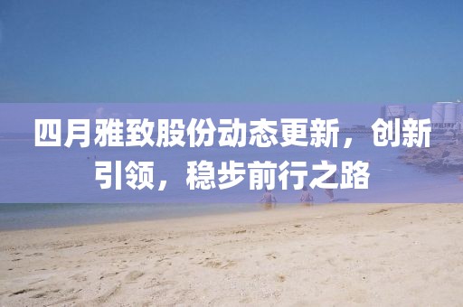 四月雅致股份動態(tài)更新，創(chuàng)新引領(lǐng)，穩(wěn)步前行之路