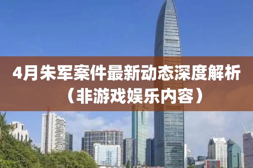 4月朱軍案件最新動態(tài)深度解析（非游戲娛樂內(nèi)容）