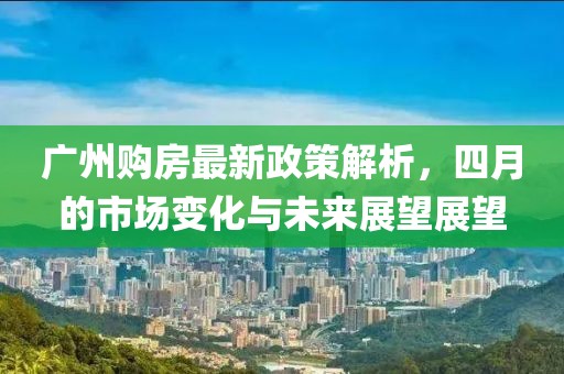 廣州購(gòu)房最新政策解析，四月的市場(chǎng)變化與未來(lái)展望展望