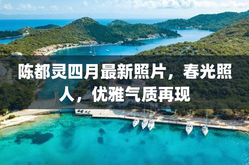 陳都靈四月最新照片，春光照人，優(yōu)雅氣質(zhì)再現(xiàn)