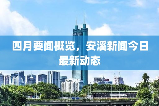 四月要聞概覽，安溪新聞今日最新動(dòng)態(tài)