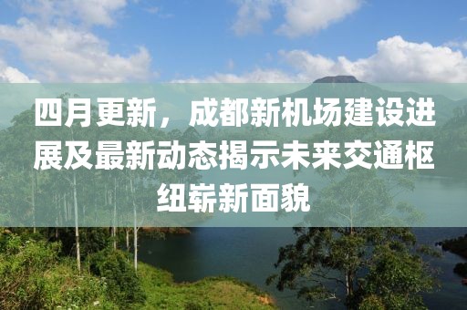 四月更新，成都新機(jī)場建設(shè)進(jìn)展及最新動態(tài)揭示未來交通樞紐嶄新面貌