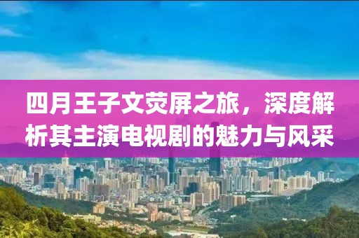四月王子文熒屏之旅，深度解析其主演電視劇的魅力與風(fēng)采