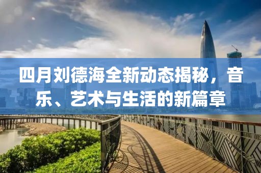 四月劉德海全新動(dòng)態(tài)揭秘，音樂(lè)、藝術(shù)與生活的新篇章