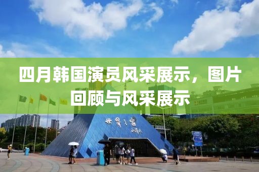 四月韓國演員風(fēng)采展示，圖片回顧與風(fēng)采展示