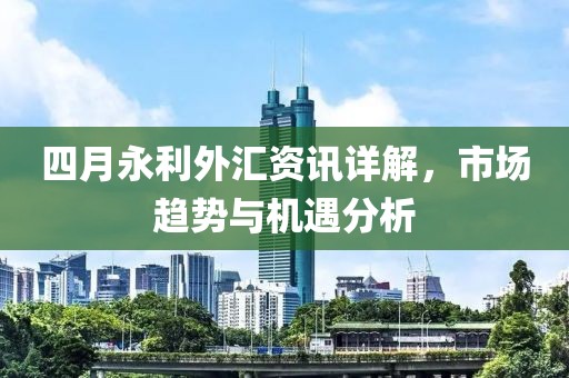 四月永利外匯資訊詳解，市場(chǎng)趨勢(shì)與機(jī)遇分析