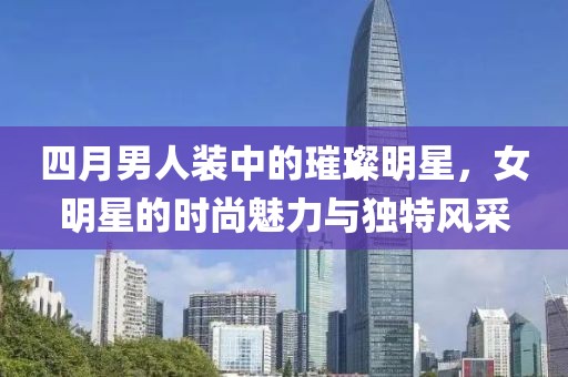 四月男人裝中的璀璨明星，女明星的時尚魅力與獨特風采