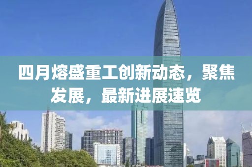四月熔盛重工創(chuàng)新動(dòng)態(tài)，聚焦發(fā)展，最新進(jìn)展速覽