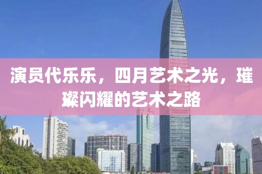 演員代樂樂，四月藝術(shù)之光，璀璨閃耀的藝術(shù)之路