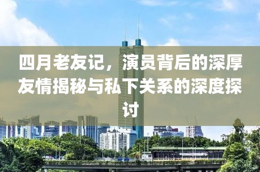 四月老友記，演員背后的深厚友情揭秘與私下關(guān)系的深度探討