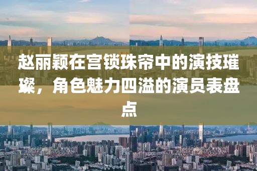 趙麗穎在宮鎖珠簾中的演技璀璨，角色魅力四溢的演員表盤點(diǎn)