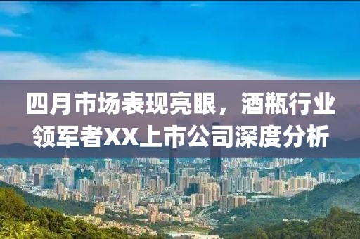 四月市場表現(xiàn)亮眼，酒瓶行業(yè)領軍者XX上市公司深度分析