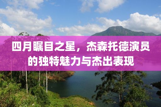 四月矚目之星，杰森托德演員的獨(dú)特魅力與杰出表現(xiàn)
