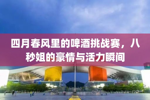 四月春風(fēng)里的啤酒挑戰(zhàn)賽，八秒姐的豪情與活力瞬間