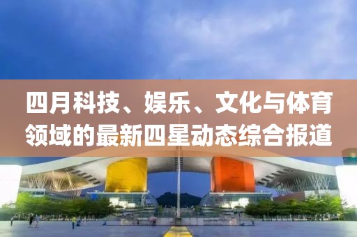 四月科技、娛樂、文化與體育領(lǐng)域的最新四星動態(tài)綜合報道