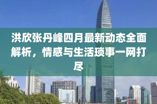 洪欣張丹峰四月最新動態(tài)全面解析，情感與生活瑣事一網(wǎng)打盡