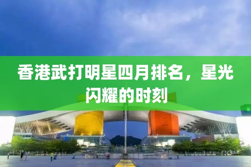 香港武打明星四月排名，星光閃耀的時(shí)刻