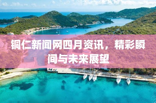 銅仁新聞網四月資訊，精彩瞬間與未來展望