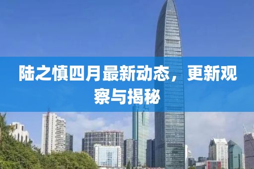 陸之慎四月最新動態(tài)，更新觀察與揭秘