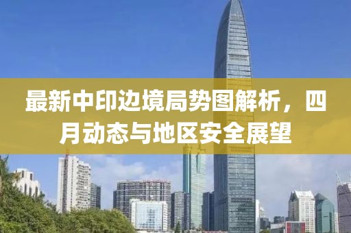 最新中印邊境局勢圖解析，四月動態(tài)與地區(qū)安全展望