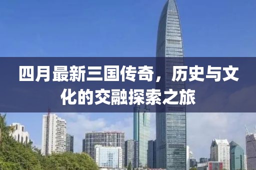 四月最新三國傳奇，歷史與文化的交融探索之旅