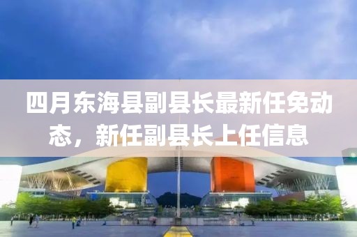 四月東海縣副縣長最新任免動態(tài)，新任副縣長上任信息