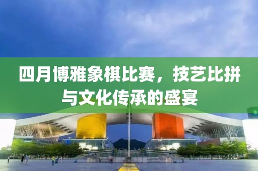 四月博雅象棋比賽，技藝比拼與文化傳承的盛宴