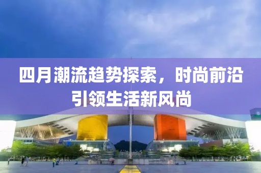 四月潮流趨勢探索，時尚前沿引領生活新風尚