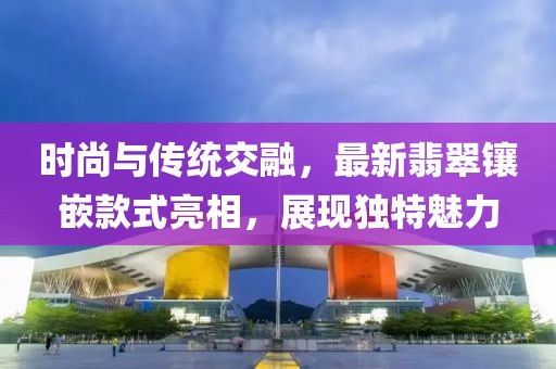 時尚與傳統(tǒng)交融，最新翡翠鑲嵌款式亮相，展現獨特魅力
