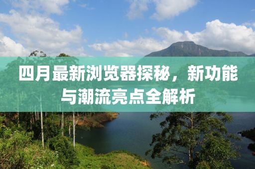 四月最新瀏覽器探秘，新功能與潮流亮點(diǎn)全解析