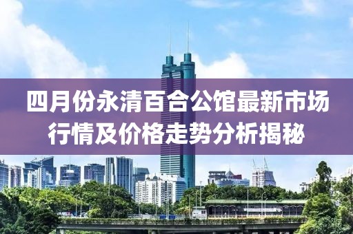 四月份永清百合公館最新市場(chǎng)行情及價(jià)格走勢(shì)分析揭秘