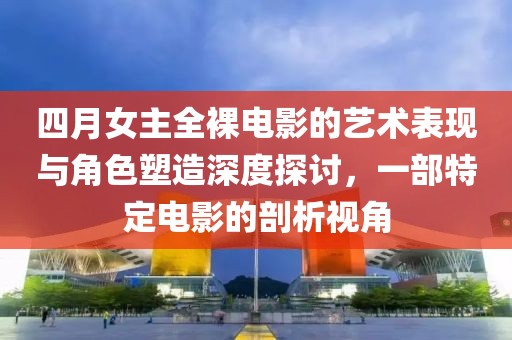 四月女主全裸電影的藝術(shù)表現(xiàn)與角色塑造深度探討，一部特定電影的剖析視角