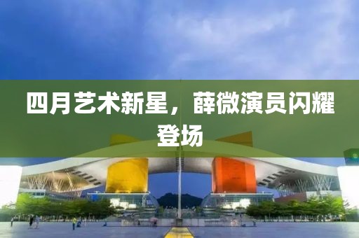 四月藝術(shù)新星，薛微演員閃耀登場(chǎng)