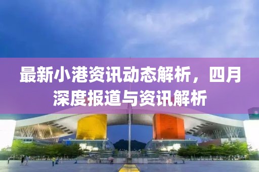 最新小港資訊動態(tài)解析，四月深度報道與資訊解析