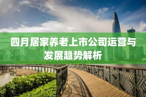 四月居家養(yǎng)老上市公司運(yùn)營(yíng)與發(fā)展趨勢(shì)解析