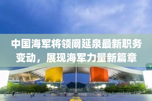 中國海軍將領(lǐng)闞延泉最新職務(wù)變動，展現(xiàn)海軍力量新篇章