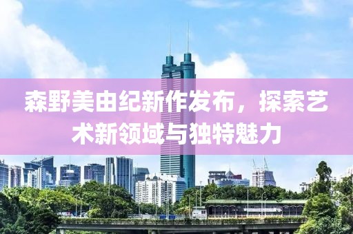 森野美由紀新作發(fā)布，探索藝術新領域與獨特魅力