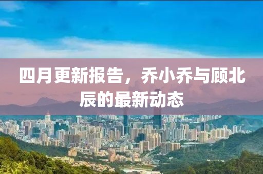 四月更新報(bào)告，喬小喬與顧北辰的最新動(dòng)態(tài)