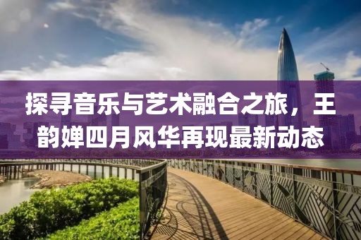 探尋音樂與藝術(shù)融合之旅，王韻嬋四月風(fēng)華再現(xiàn)最新動態(tài)