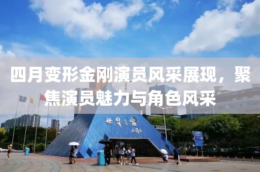 四月變形金剛演員風采展現(xiàn)，聚焦演員魅力與角色風采