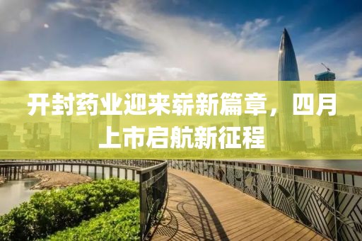 開封藥業(yè)迎來(lái)嶄新篇章，四月上市啟航新征程