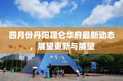 四月份丹陽昆侖華府最新動態(tài)，展望更新與展望
