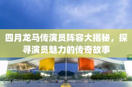 四月龍馬傳演員陣容大揭秘，探尋演員魅力的傳奇故事