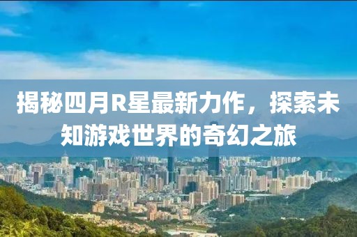 揭秘四月R星最新力作，探索未知游戲世界的奇幻之旅