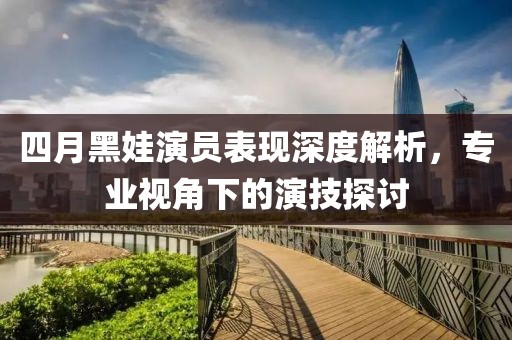 四月黑娃演員表現(xiàn)深度解析，專業(yè)視角下的演技探討