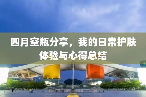 四月空瓶分享，我的日常護(hù)膚體驗(yàn)與心得總結(jié)