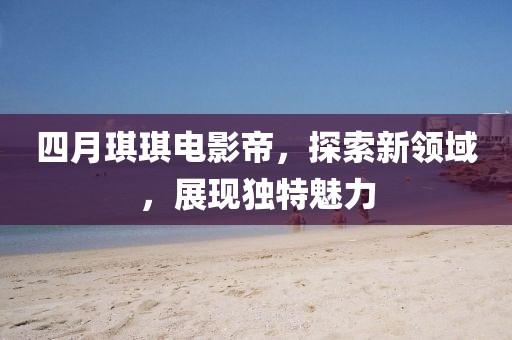四月琪琪電影帝，探索新領(lǐng)域，展現(xiàn)獨特魅力