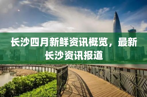 長沙四月新鮮資訊概覽，最新長沙資訊報道